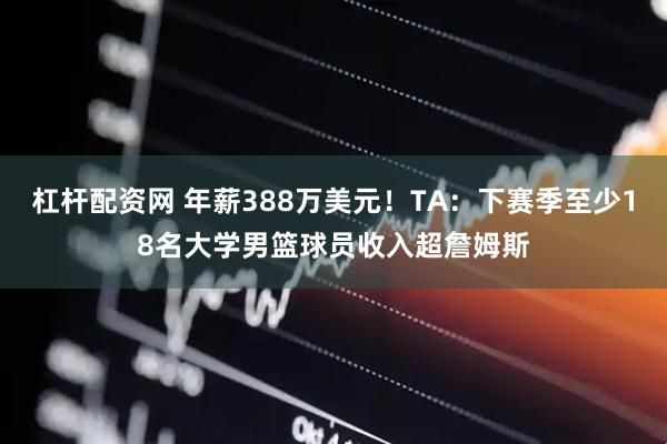 杠杆配资网 年薪388万美元！TA：下赛季至少18名大学男篮球员收入超詹姆斯