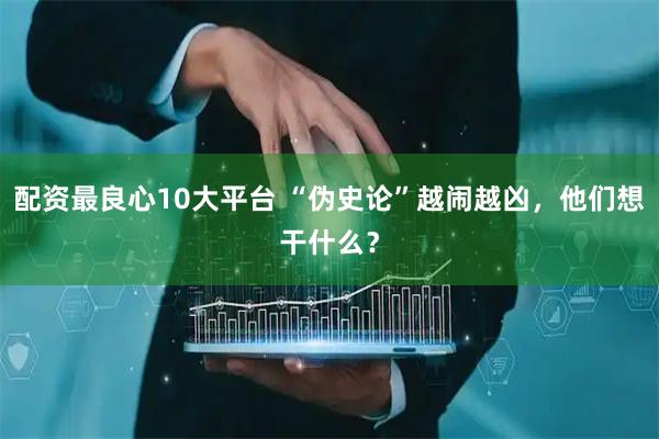 配资最良心10大平台 “伪史论”越闹越凶，他们想干什么？