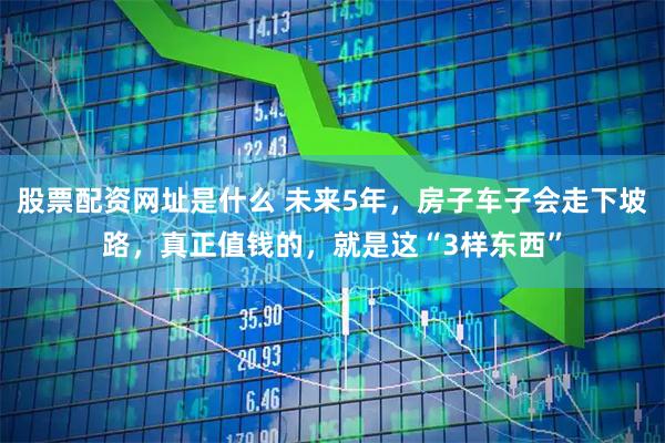 股票配资网址是什么 未来5年，房子车子会走下坡路，真正值钱的，就是这“3样东西”