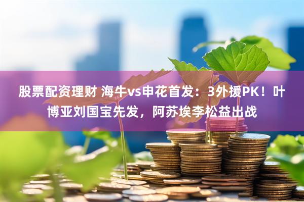 股票配资理财 海牛vs申花首发：3外援PK！叶博亚刘国宝先发，阿苏埃李松益出战