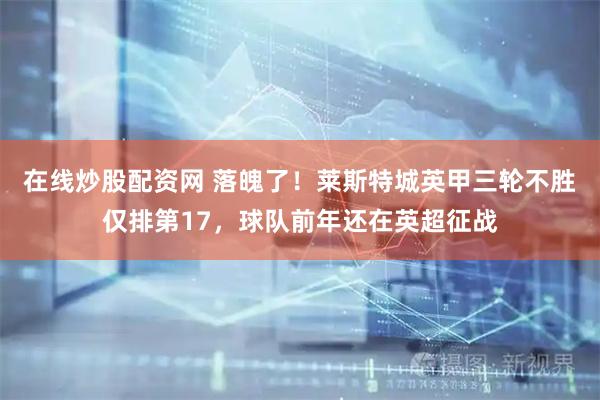 在线炒股配资网 落魄了！莱斯特城英甲三轮不胜仅排第17，球队前年还在英超征战