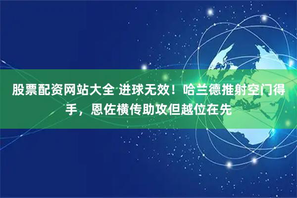 股票配资网站大全 进球无效！哈兰德推射空门得手，恩佐横传助攻但越位在先