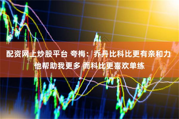 配资网上炒股平台 夸梅：乔丹比科比更有亲和力 他帮助我更多 而科比更喜欢单练