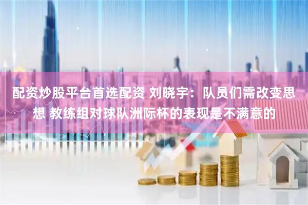 配资炒股平台首选配资 刘晓宇：队员们需改变思想 教练组对球队洲际杯的表现是不满意的