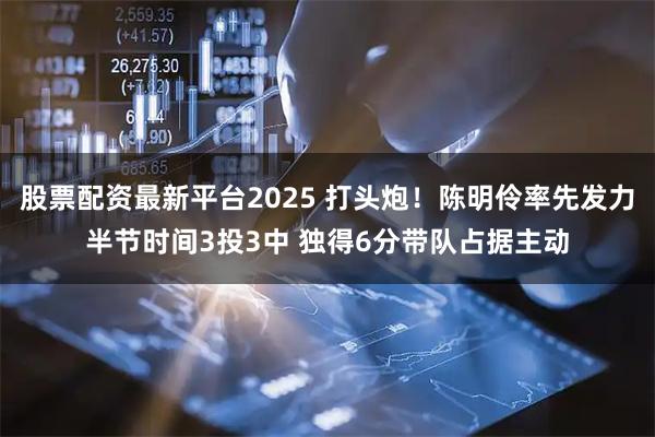 股票配资最新平台2025 打头炮！陈明伶率先发力半节时间3投3中 独得6分带队占据主动