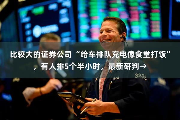 比较大的证券公司 “给车排队充电像食堂打饭”，有人排5个半小时，最新研判→